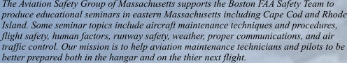 The Aviation Safety Group of Massachusetts supports the Boston FAA Safety Team to produce educational seminars in eastern Massachusetts including Cape Cod and Rhode Island. Some seminar topics include aircraft maintenance techniques and procedures, flight safety, human factors, runway safety, weather, proper communications, and air  traffic control. Our mission is to help aviation maintenance technicians and pilots to be better prepared both in the hangar and on the thier next flight.